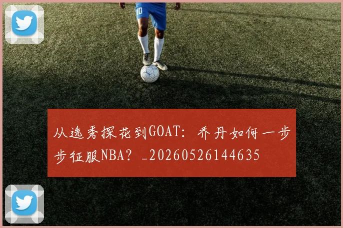 从选秀探花到GOAT:乔丹如何一步步征服NBA?_20260526144635