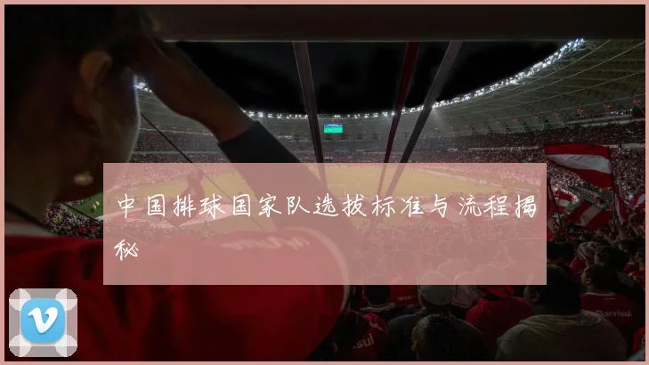 中国排球国家队选拔标准与流程揭秘