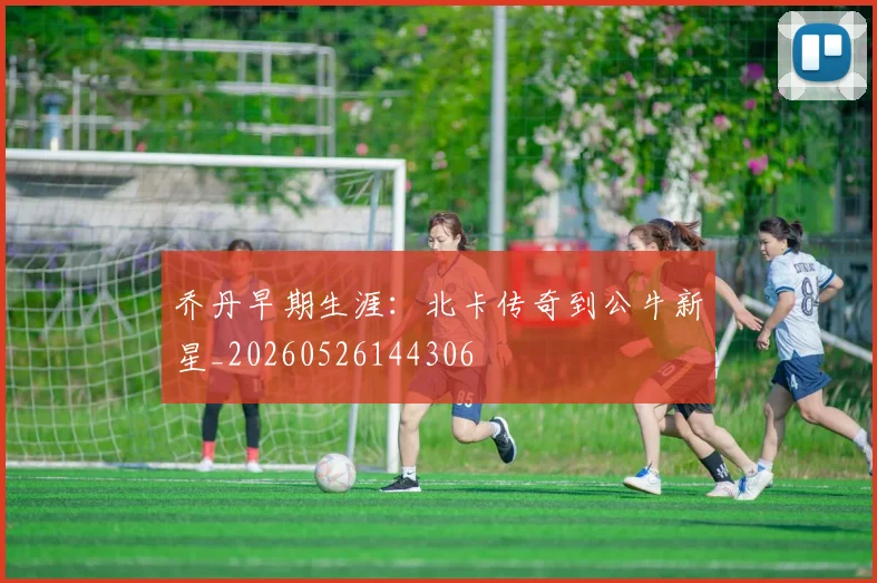 乔丹早期生涯：北卡传奇到公牛新星_20260526144306