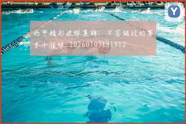 西甲精彩进球集锦:不容错过的赛季十佳球_20260703181912