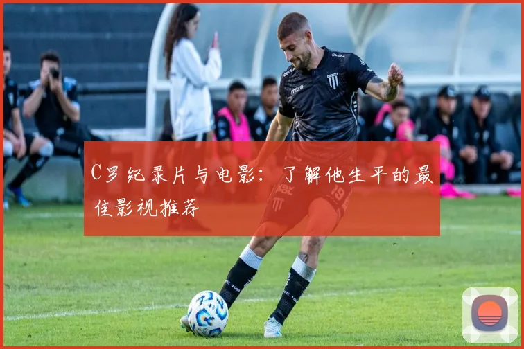 C罗纪录片与电影：了解他生平的最佳影视推荐