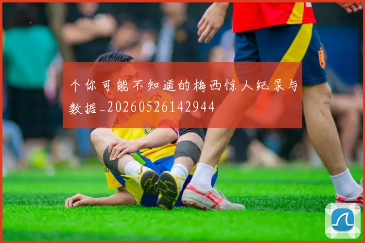 个你可能不知道的梅西惊人纪录与数据_20260526142944