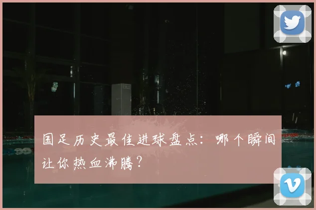 国足历史最佳进球盘点：哪个瞬间让你热血沸腾？
