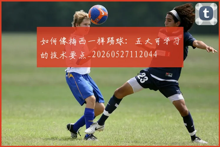 如何像梅西一样踢球：五大可学习的技术要点_20260527112044