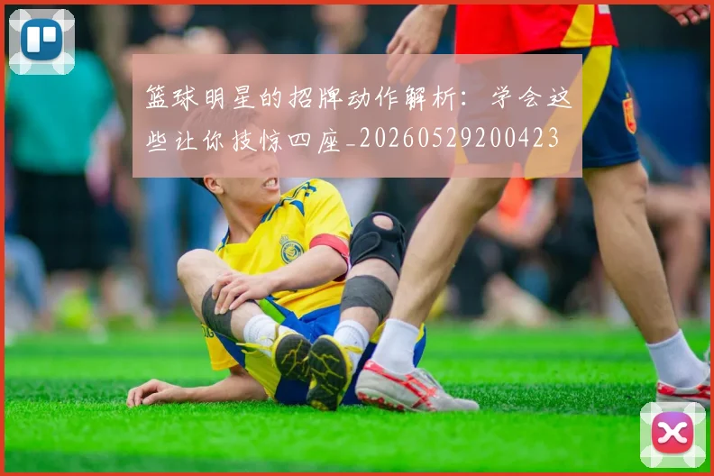 篮球明星的招牌动作解析：学会这些让你技惊四座_20260529200423