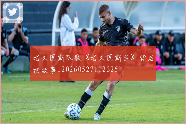 尤文图斯队歌《尤文图斯兰》背后的故事_20260527112325