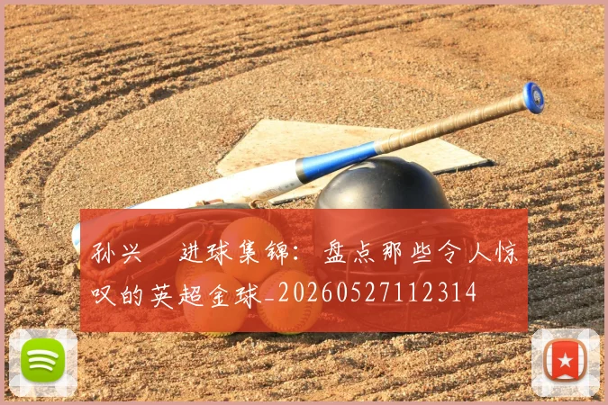 孙兴慜进球集锦：盘点那些令人惊叹的英超金球_20260527112314