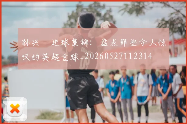 孙兴慜进球集锦：盘点那些令人惊叹的英超金球_20260527112314