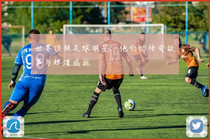 世界顶级足球明星：他们的传奇故事与辉煌成就