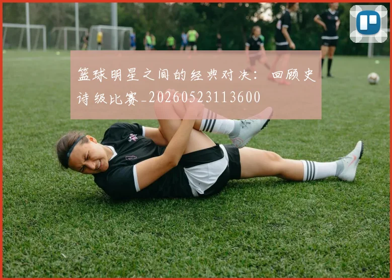 篮球明星之间的经典对决：回顾史诗级比赛_20260523113600