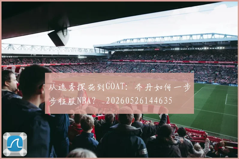 从选秀探花到GOAT:乔丹如何一步步征服NBA?_20260526144635