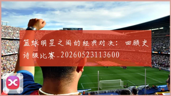 篮球明星之间的经典对决：回顾史诗级比赛_20260523113600