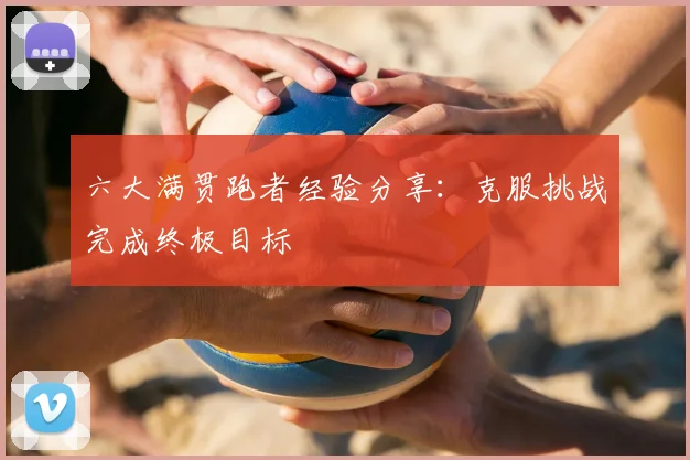 六大满贯跑者经验分享:克服挑战完成终极目标