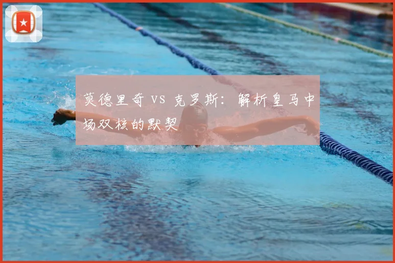莫德里奇 vs 克罗斯:解析皇马中场双核的默契