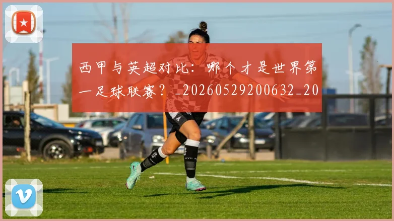 西甲与英超对比：哪个才是世界第一足球联赛？_20260529200632_20260703181836