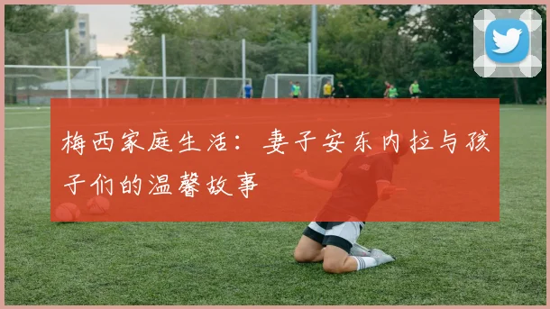 梅西家庭生活：妻子安东内拉与孩子们的温馨故事