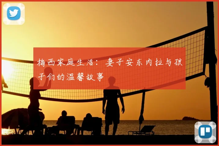 梅西家庭生活：妻子安东内拉与孩子们的温馨故事