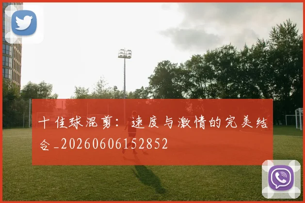 十佳球混剪：速度与激情的完美结合_20260606152852