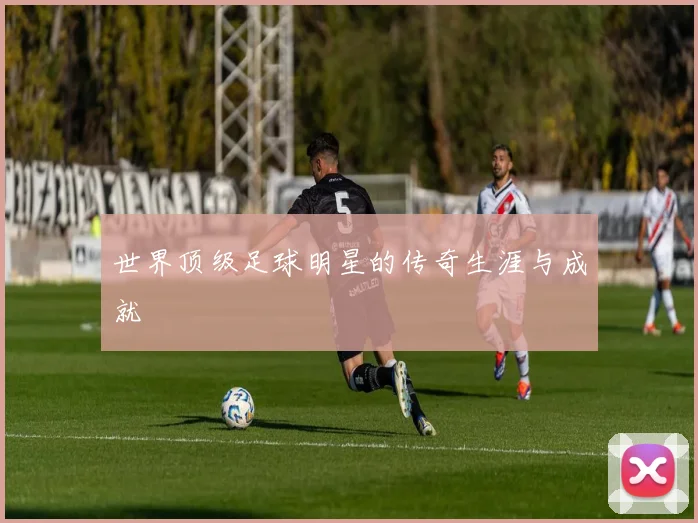 世界顶级足球明星的传奇生涯与成就